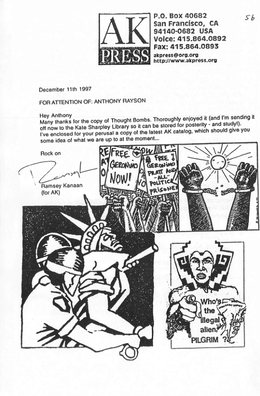 P.0. BOX 40682 56 san Francisco, CA 94140-0682 USA Volce: 415.864.0892 Fax: 415.864.0893 akpress@org.org ety /ww skpress.org December 111h 1997 FOR ATTENTION OF: ANTHONY RAYSON Hey Anthony Many thanks for the copy of Thought Bombs. Thoroughly enjoyed i (and I’m sending it off now ta the Kate Sharplay Library so it can be stored (or posterly - and study!) TV anclosed for your parusal a copy of the latest AK catalog, which should give you Some idea ol whal we are up 1o